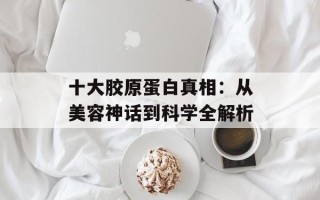 十大胶原蛋白真相：从美容神话到科学全解析