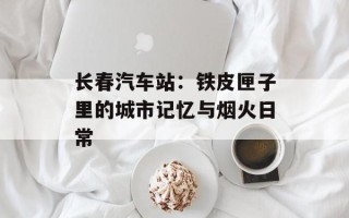 长春汽车站：铁皮匣子里的城市记忆与烟火日常