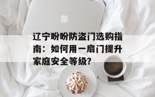 辽宁盼盼防盗门选购指南：如何用一扇门提升家庭安全等级？