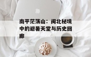 南平茫荡山：闽北秘境中的避暑天堂与历史回廊