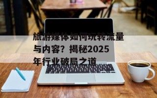 旅游媒体如何玩转流量与内容？揭秘2025年行业破局之道