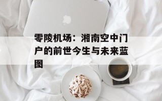 零陵机场：湘南空中门户的前世今生与未来蓝图