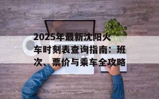 2025年最新沈阳火车时刻表查询指南：班次、票价与乘车全攻略
