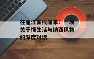 在丽江客栈醒来：一场关于慢生活与纳西风物的深度对话