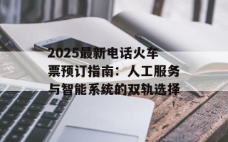 2025最新电话火车票预订指南：人工服务与智能系统的双轨选择