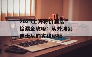 2025上海特价酒店捡漏全攻略：从外滩到迪士尼的省钱秘籍