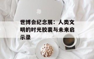 世博会纪念展：人类文明的时光胶囊与未来启示录