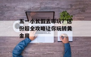 五一小长假去哪玩？这份超全攻略让你玩转黄金周