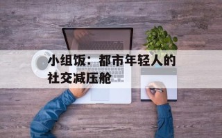 小组饭：都市年轻人的社交减压舱