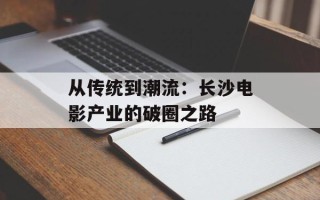 从传统到潮流：长沙电影产业的破圈之路