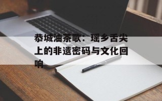 恭城油茶歌：瑶乡舌尖上的非遗密码与文化回响