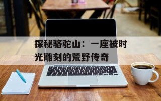 探秘骆驼山：一座被时光雕刻的荒野传奇