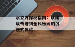 水立方探秘指南：从建筑奇迹到全民乐园的沉浸式体验
