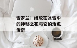 雪罗兰：绽放在冰雪中的神秘之花与它的治愈传奇