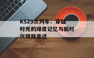 K529次列车：穿越时光的绿皮记忆与新时代铁路变迁
