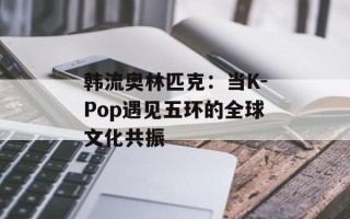 韩流奥林匹克：当K-Pop遇见五环的全球文化共振