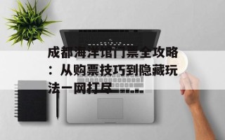成都海洋馆门票全攻略：从购票技巧到隐藏玩法一网打尽