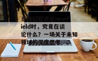 当我们在谈论newfield时，究竟在谈论什么？一场关于未知领域的深度思考