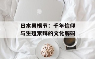 日本男根节：千年信仰与生殖崇拜的文化解码