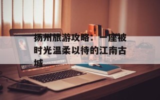 扬州旅游攻略：一座被时光温柔以待的江南古城