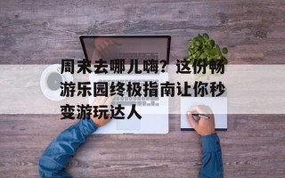 周末去哪儿嗨？这份畅游乐园终极指南让你秒变游玩达人
