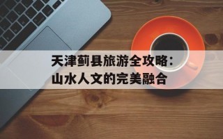 天津蓟县旅游全攻略：山水人文的完美融合