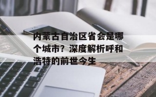 内蒙古自治区省会是哪个城市？深度解析呼和浩特的前世今生