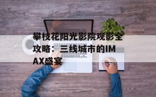 攀枝花阳光影院观影全攻略：三线城市的IMAX盛宴
