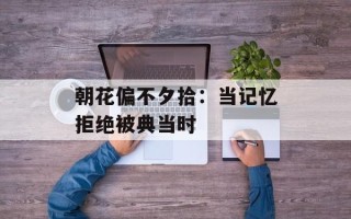 朝花偏不夕拾：当记忆拒绝被典当时