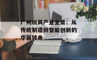 广州玩具产业全景：从传统制造到智能创新的华丽转身