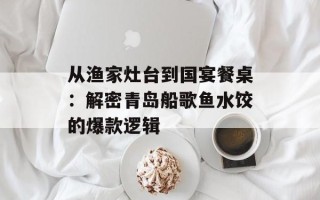 从渔家灶台到国宴餐桌：解密青岛船歌鱼水饺的爆款逻辑