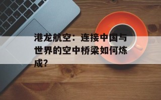 港龙航空：连接中国与世界的空中桥梁如何炼成？