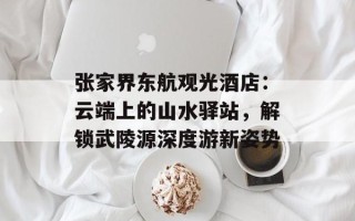 张家界东航观光酒店：云端上的山水驿站，解锁武陵源深度游新姿势