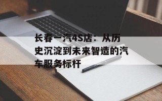 长春一汽4S店：从历史沉淀到未来智造的汽车服务标杆