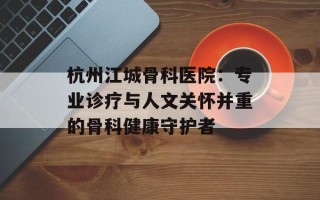 杭州江城骨科医院：专业诊疗与人文关怀并重的骨科健康守护者