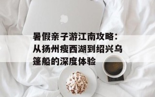 暑假亲子游江南攻略：从扬州瘦西湖到绍兴乌篷船的深度体验