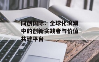 同创国际：全球化浪潮中的创新实践者与价值共建平台