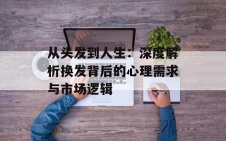 从头发到人生：深度解析换发背后的心理需求与市场逻辑