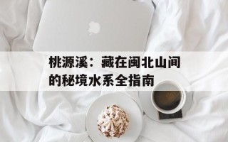 桃源溪：藏在闽北山间的秘境水系全指南