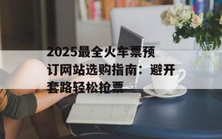 2025最全火车票预订网站选购指南：避开套路轻松抢票