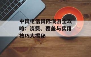 中国电信国际漫游全攻略：资费、覆盖与实用技巧大揭秘