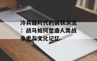 冷兵器时代的钢铁洪流：战马如何塑造人类战争史与文化记忆