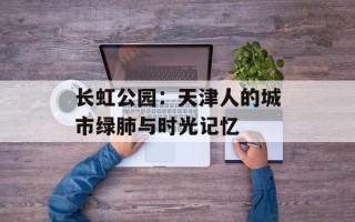长虹公园：天津人的城市绿肺与时光记忆