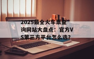 2025最全火车票查询网站大盘点：官方VS第三方平台怎么选？
