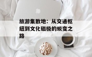旅游集散地：从交通枢纽到文化磁极的蜕变之路