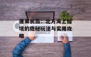 蓬莱长岛：北方海上仙境的隐秘玩法与实用攻略
