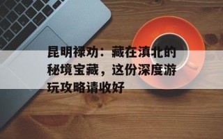 昆明禄劝：藏在滇北的秘境宝藏，这份深度游玩攻略请收好