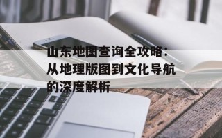 山东地图查询全攻略：从地理版图到文化导航的深度解析