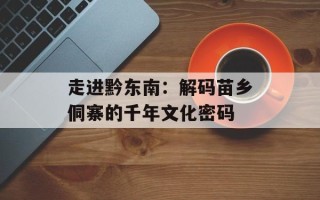 走进黔东南：解码苗乡侗寨的千年文化密码