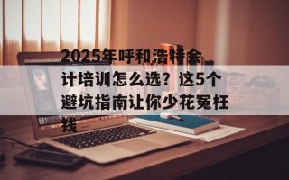 2025年呼和浩特会计培训怎么选？这5个避坑指南让你少花冤枉钱